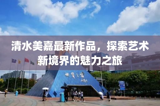 清水美嘉最新作品，探索艺术新境界的魅力之旅
