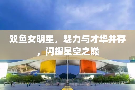 双鱼女明星，魅力与才华并存，闪耀星空之巅