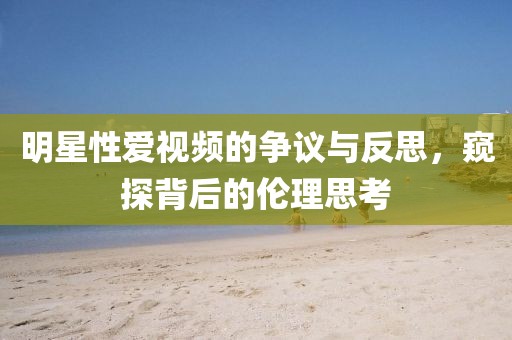 明星性爱视频的争议与反思，窥探背后的伦理思考