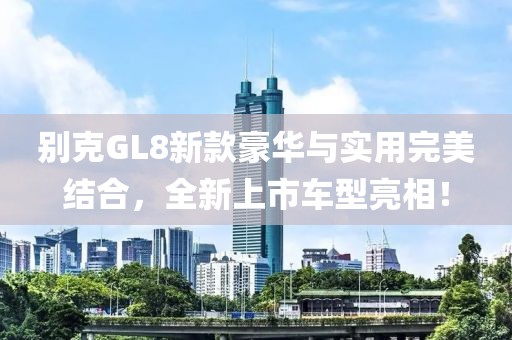 别克GL8新款豪华与实用完美结合，全新上市车型亮相！
