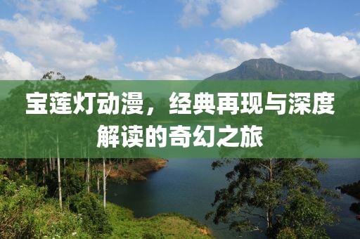 宝莲灯动漫，经典再现与深度解读的奇幻之旅
