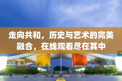 走向共和，历史与艺术的完美融合，在线观看尽在其中