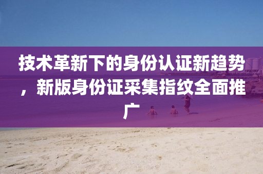 技术革新下的身份认证新趋势，新版身份证采集指纹全面推广