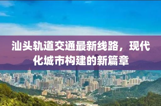 汕头轨道交通最新线路，现代化城市构建的新篇章