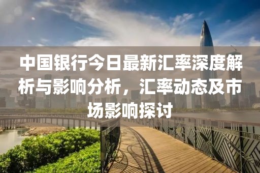 中国银行今日最新汇率深度解析与影响分析，汇率动态及市场影响探讨