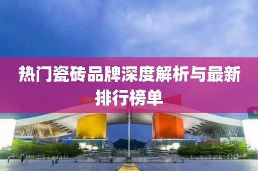 热门瓷砖品牌深度解析与最新排行榜单