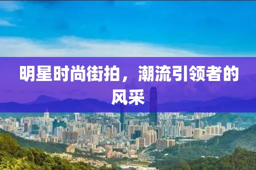 明星时尚街拍，潮流引领者的风采