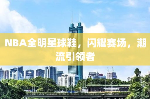 NBA全明星球鞋，闪耀赛场，潮流引领者