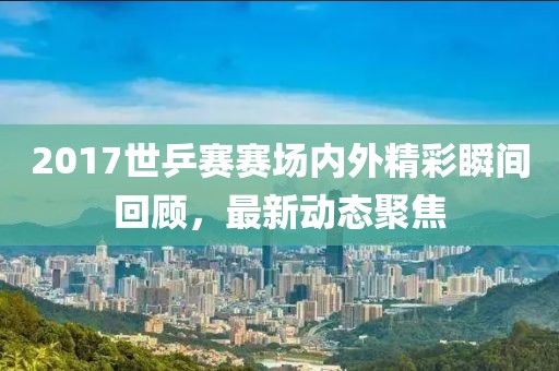 2017世乒赛赛场内外精彩瞬间回顾，最新动态聚焦