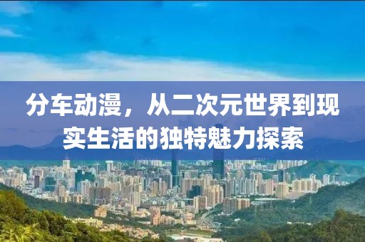 分车动漫，从二次元世界到现实生活的独特魅力探索