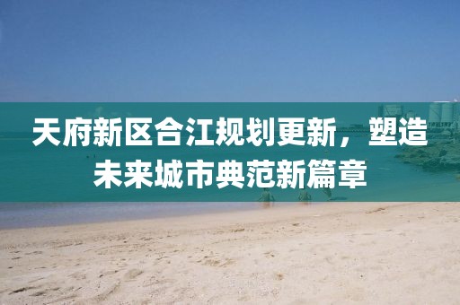 天府新区合江规划更新，塑造未来城市典范新篇章