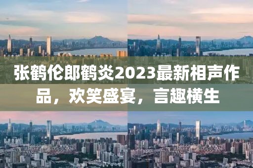 张鹤伦郎鹤炎2023最新相声作品，欢笑盛宴，言趣横生