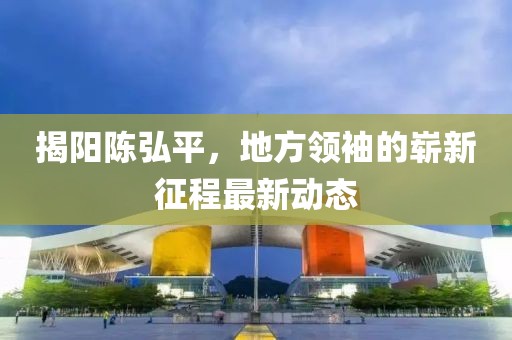 揭阳陈弘平，地方领袖的崭新征程最新动态