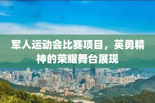 军人运动会比赛项目，英勇精神的荣耀舞台展现