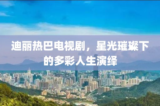 迪丽热巴电视剧，星光璀璨下的多彩人生演绎