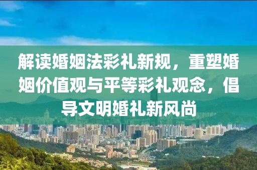 解读婚姻法彩礼新规，重塑婚姻价值观与平等彩礼观念，倡导文明婚礼新风尚