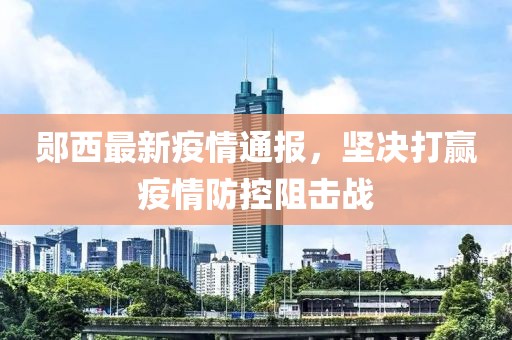 郧西最新疫情通报，坚决打赢疫情防控阻击战