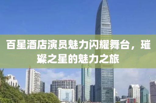 百星酒店演员魅力闪耀舞台，璀璨之星的魅力之旅