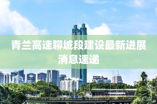 青兰高速聊城段建设最新进展消息速递