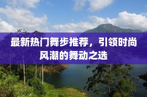 最新热门舞步推荐，引领时尚风潮的舞动之选