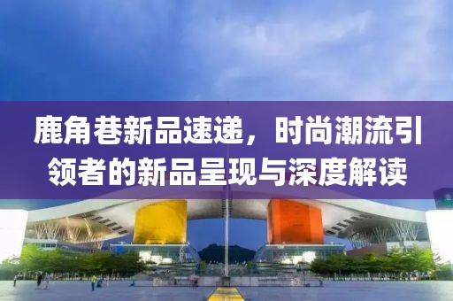 鹿角巷新品速递，时尚潮流引领者的新品呈现与深度解读