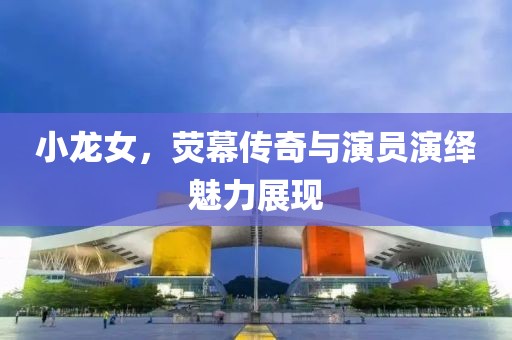 小龙女，荧幕传奇与演员演绎魅力展现