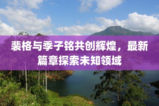 裴格与季子铭共创辉煌，最新篇章探索未知领域
