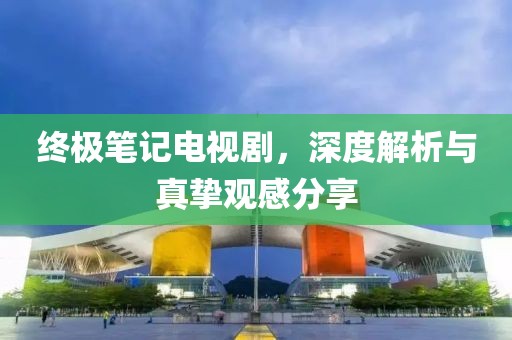 终极笔记电视剧，深度解析与真挚观感分享