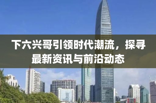 下六兴哥引领时代潮流，探寻最新资讯与前沿动态