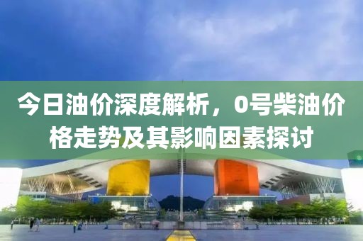 今日油价深度解析，0号柴油价格走势及其影响因素探讨