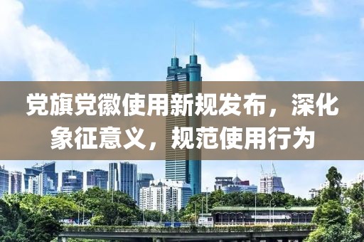 党旗党徽使用新规发布，深化象征意义，规范使用行为