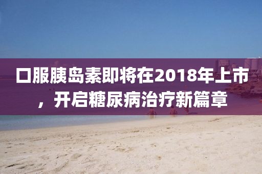 口服胰岛素即将在2018年上市，开启糖尿病治疗新篇章