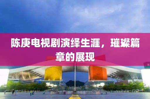 陈庚电视剧演绎生涯，璀璨篇章的展现