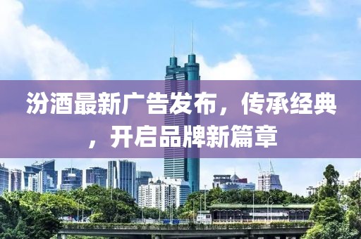 汾酒最新广告发布，传承经典，开启品牌新篇章