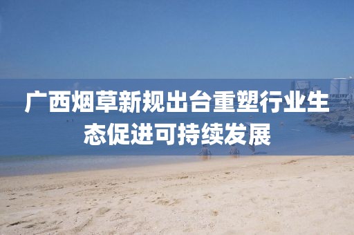广西烟草新规出台重塑行业生态促进可持续发展