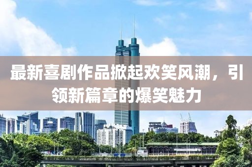 最新喜剧作品掀起欢笑风潮，引领新篇章的爆笑魅力