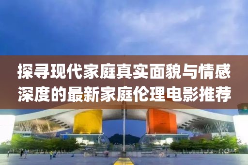 探寻现代家庭真实面貌与情感深度的最新家庭伦理电影推荐