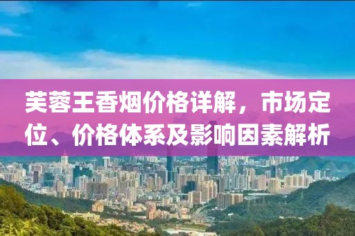 芙蓉王香烟价格详解，市场定位、价格体系及影响因素解析