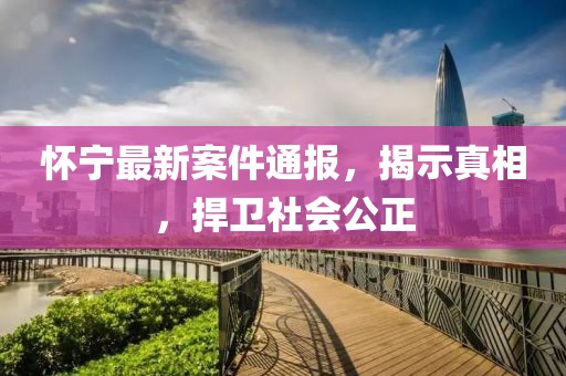 怀宁最新案件通报，揭示真相，捍卫社会公正