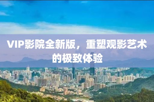 VIP影院全新版，重塑观影艺术的极致体验