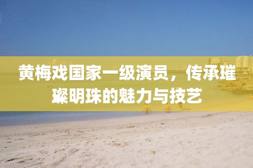 黄梅戏国家一级演员，传承璀璨明珠的魅力与技艺