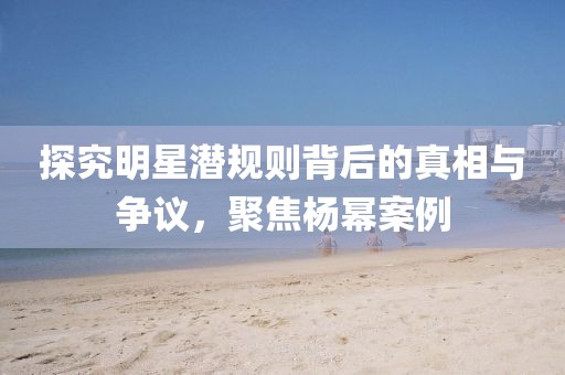 探究明星潜规则背后的真相与争议，聚焦杨幂案例