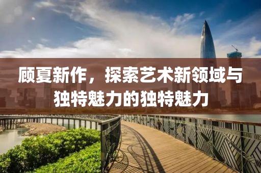 顾夏新作，探索艺术新领域与独特魅力的独特魅力