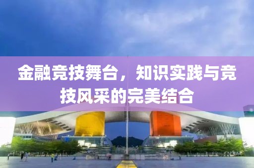金融竞技舞台，知识实践与竞技风采的完美结合