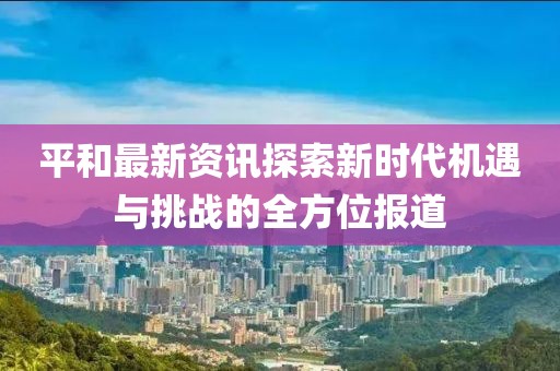 平和最新资讯探索新时代机遇与挑战的全方位报道