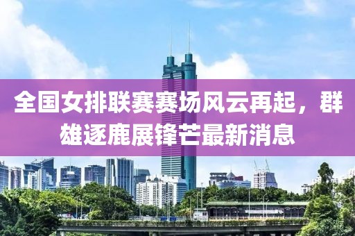 全国女排联赛赛场风云再起，群雄逐鹿展锋芒最新消息