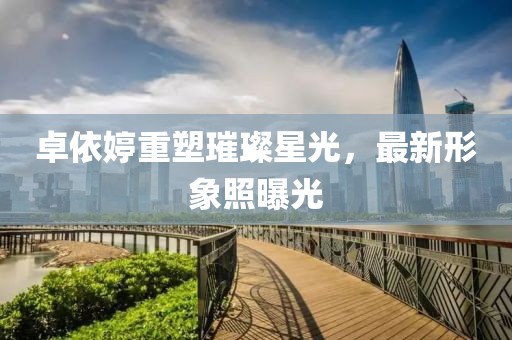 卓依婷重塑璀璨星光，最新形象照曝光