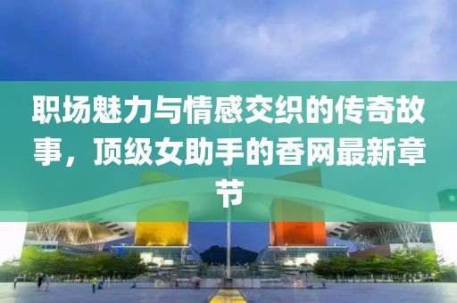 职场魅力与情感交织的传奇故事，顶级女助手的香网最新章节