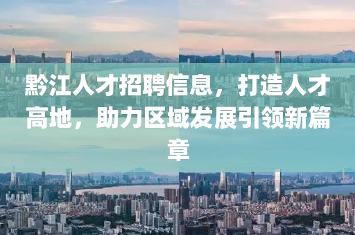 黔江人才招聘信息，打造人才高地，助力区域发展引领新篇章