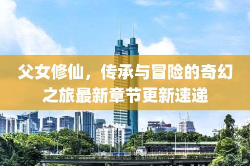 父女修仙，传承与冒险的奇幻之旅最新章节更新速递
